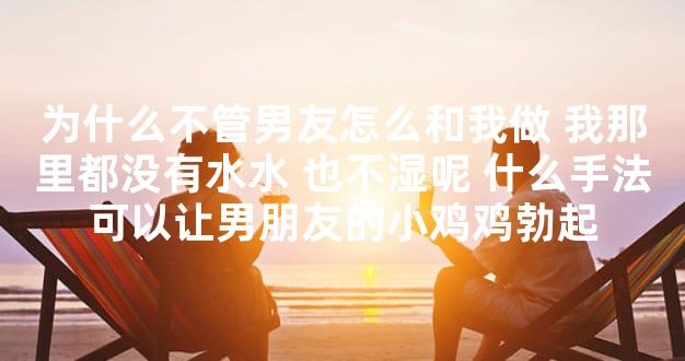 为什么不管男友怎么和我做 我那里都没有水水 也不湿呢 什么手法可以让男朋友